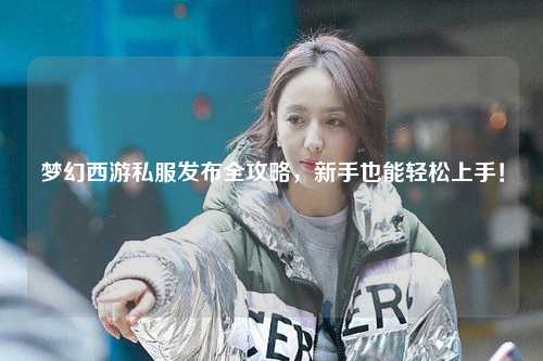 梦幻西游私服发布全攻略，新手也能轻松上手！